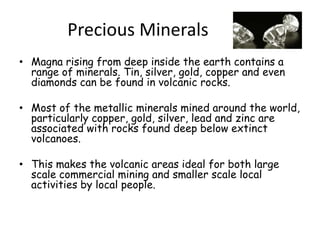 Precious MineralsMagna rising from deep inside the earth contains a range of minerals. Tin, silver, gold, copper and even diamonds can be found in volcanic rocks. Most of the metallic minerals mined around the world, particularly copper, gold, silver, lead and zinc are associated with rocks found deep below extinct volcanoes. This makes the volcanic areas ideal for both large scale commercial mining and smaller scale local activities by local people. 
