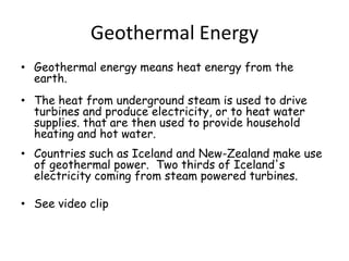 Geothermal EnergyGeothermal energy means heat energy from the earth. The heat from underground steam is used to drive turbines and produce electricity, or to heat water supplies. that are then used to provide household heating and hot water. Countries such as Iceland and New-Zealand make use of geothermal power.  Two thirds of Iceland's electricity coming from steam powered turbines. See video clip