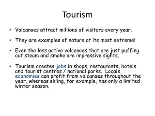TourismVolcanoes attract millions of visitors every year. They are examples of nature at its most extreme!Even the less active volcanoes that are just puffing out steam and smoke are impressive sights.Tourism creates jobs in shops, restaurants, hotels and tourist centres / national parks.  Locals economies can profit from volcanoes throughout the year, whereas skiing, for example, has only a limited winter season. 