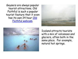Geysers are always popular tourist attractions. Old Faithful is such a popular tourist feature that it even has its own 24 hour Old Faithful webcam. Iceland attracts tourists with a mix of volcanoes and glaciers, often both in the same place.  For example, natural hot springs.