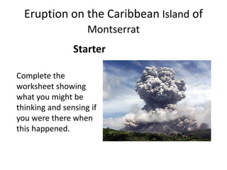 Eruption on the Caribbean Island of MontserratStarterComplete the worksheet showing what you might be thinking and sensing if you were there when this happened.