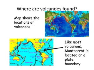 Where are volcanoes found?Map shows the locations of volcanoesLike most volcanoes, Montserrat is located on a plate boundary