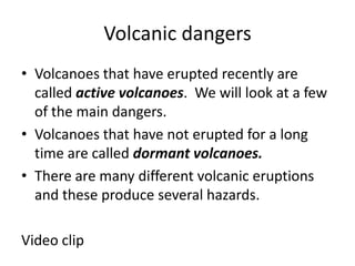 Volcanic dangersVolcanoes that have erupted recently are called active volcanoes.  We will look at a few of the main dangers.Volcanoes that have not erupted for a long time are called dormant volcanoes.There are many different volcanic eruptions and these produce several hazards.Video clip