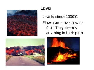 LavaLava is about 1000 CFlows can move slow or fast.  They destroy anything in their path