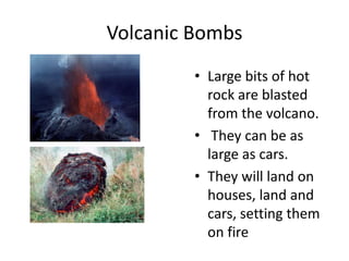 Volcanic BombsLarge bits of hot rock are blasted from the volcano.  They can be as large as cars.They will land on houses, land and cars, setting them on fire