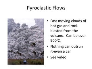 Pyroclastic Flows Fast moving clouds of hot gas and rock blasted from the volcano.  Can be over 900 C.Nothing can outrun it-even a carSee video