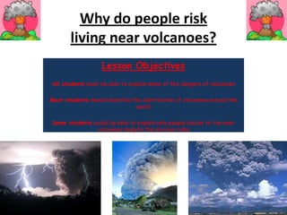 Why do people risk living near volcanoes? Lesson Objectives All studentsmust be able to explain some of the dangers of volcanoes   Most studentsshould describe the distribution of volcanoes around the world   Some students could be able to explain why people decide to live near volcanoes despite the obvious risks 