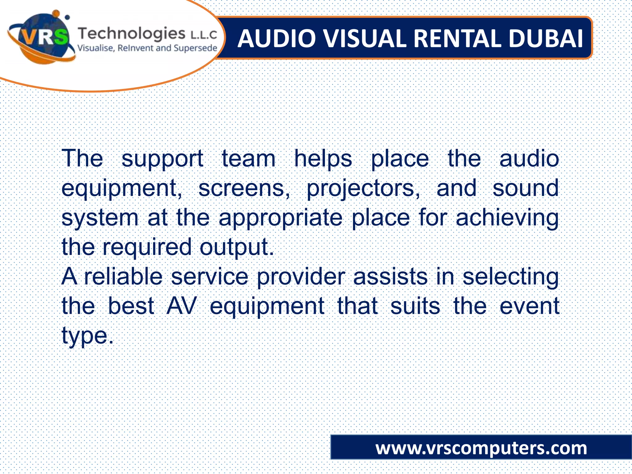 AUDIO VISUAL RENTAL DUBAI
www.vrscomputers.com
The support team helps place the audio
equipment, screens, projectors, and sound
system at the appropriate place for achieving
the required output.
A reliable service provider assists in selecting
the best AV equipment that suits the event
type.
 