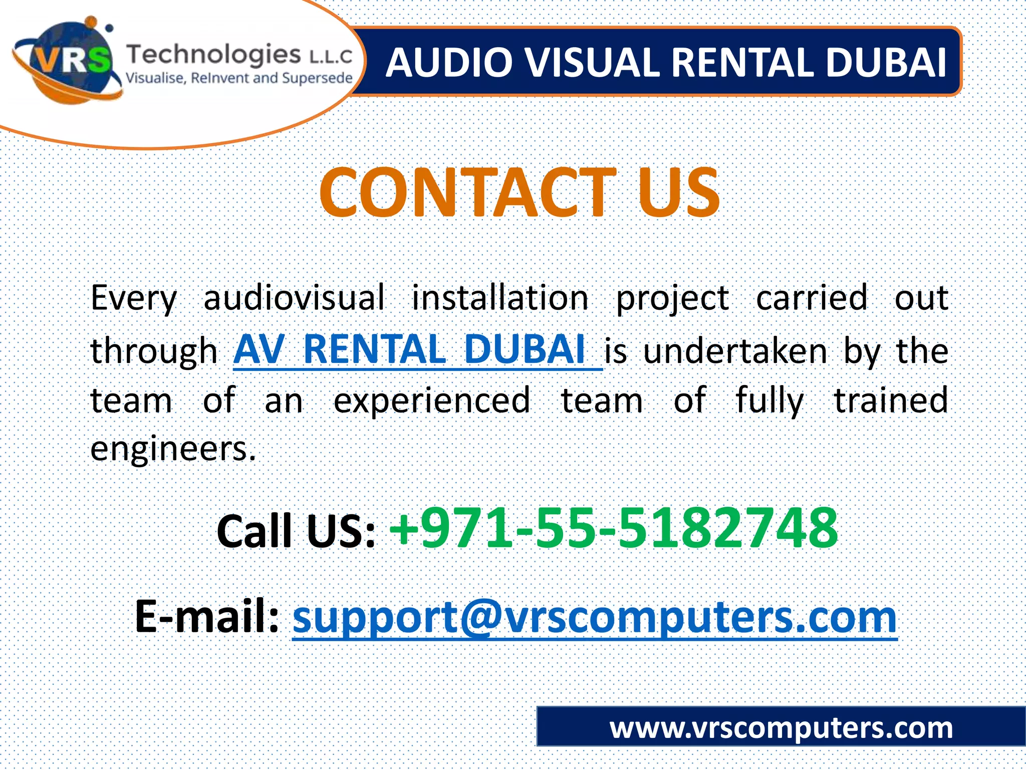 AUDIO VISUAL RENTAL DUBAI
www.vrscomputers.com
E-mail: support@vrscomputers.com
Call US: +971-55-5182748
Every audiovisual installation project carried out
through AV RENTAL DUBAI is undertaken by the
team of an experienced team of fully trained
engineers.
CONTACT US
 