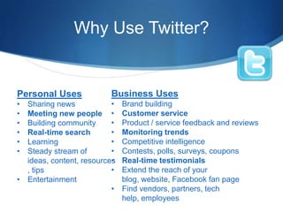 Why Use Twitter?

Personal Uses

Business Uses

•
Sharing news
Meeting new people •
•
Building community
•
Real-time search
•
Learning
•
Steady stream of
•
ideas, content, resources
•
, tips
• Entertainment
•
•
•
•
•
•
•

Brand building
Customer service
Product / service feedback and reviews
Monitoring trends
Competitive intelligence
Contests, polls, surveys, coupons
Real-time testimonials
Extend the reach of your
blog, website, Facebook fan page
Find vendors, partners, tech
help, employees

 