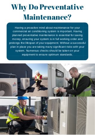 Why Do Preventative
Maintenance?
Having a proactive mind about maintenance for your
commercial air conditioning system is important. Having
planned preventative maintenance is essential for saving
money, ensuring your system is in full working order and
prolongs the lifespan of your equipment. Without a successful
plan in place you are taking many significant risks with your
system. Numerous checks should be taken on your
equipment to ensure optimum standards.
 