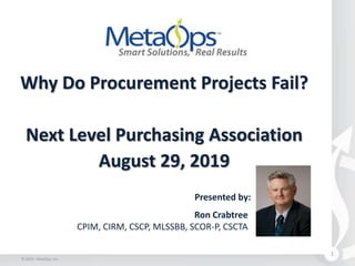 Why Do Procurement Projects Fail?
Next Level Purchasing Association
August 29, 2019
1
Presented by:
Ron Crabtree
CPIM, CIRM, CSCP, MLSSBB, SCOR-P, CSCTA
© 2019 - MetaOps, Inc.
 