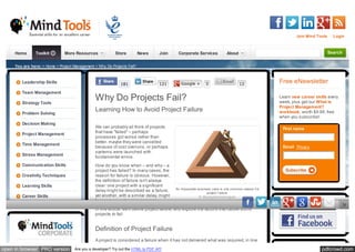 Join Mind Tools     Login



     Home       Toolkit        More Resources              Store         News      Join      Corporate Services             About                                             Search


     You are here: > Home > Project Management > Why Do Projects Fail?



        Leadership Skills                                     181                  121         Google +        3                    12
                                                                                                                                                    Free eNewsletter
        Team Management

        Strategy Tools
                                                Why Do Projects Fail?                                                                               Learn new career skills every
                                                                                                                                                    week, plus get our What Is
                                                                                                                                                    Project Management?
        Problem Solving
                                                Learning How to Avoid Project Failure                                                               workbook, worth $9.99, free
                                                                                                                                                    when you subscribe!
        Decision Making
                                                We can probably all think of projects                                                                First name
        Project Management                      that have "failed" – perhaps
                                                processes got worse rather than
                                                better, maybe they were cancelled
        Time Management
                                                because of cost overruns, or perhaps                                                                 Email Privacy
                                                systems were launched with
        Stress Management                       fundamental errors.
        Communication Skills                    How do you know when – and why – a
                                                project has failed? In many cases, the                                                                 Subscribe
        Creativity Techniques                   reason for failure is obvious. However,
                                                the definition of failure isn't always
        Learning Skills                         clear: one project with a significant
                                                                                            An impossible business case is one common reason f or
                                                delay might be described as a failure;                          project f ailure.
        Career Skills                           yet another, with a similar delay, might                   © iStockphoto/emmgunn
                                                be seen as a stunning success.
                                                In this article, we'll define project failure, and explore the factors that cause some
                                                projects to fail.


                                                Definition of Project Failure
                                                A project is considered a failure when it has not delivered what was required, in line

open in browser PRO version          Are you a developer? Try out the HTML to PDF API                                                                                   pdfcrowd.com
 
