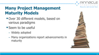 Many Project Management
Maturity Models
Over 30 different models, based on
various paradigms
Seem to be useful
̶ Widely adopted
̶ Many organizations report advancements in
maturity
10
 