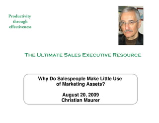 Productivity
  through
effectiveness




                   The Ultimate Sales Executive Resource



                                    Why Do Salespeople Make Little Use
                                          of Marketing Assets?

                                               August 20, 2009
                                               Christian Maurer

                                              The Ultimate Sales Executive Resource
© 2009 Christian Maurer All rights reserved
 