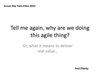 Tell me again, why are we doing
this agile thing?
Or, what it means to deliver
real value…
Scrum Day Twin Cities 2015
Paul Ellarby
 