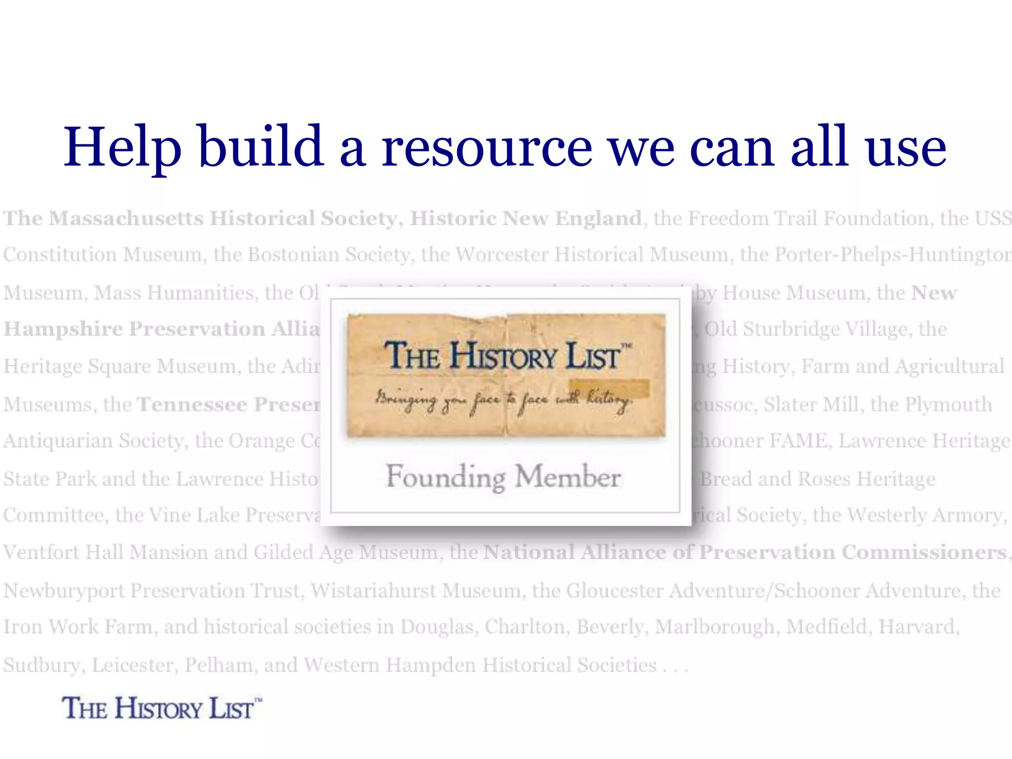 Simplify entering and managing
events on your site
Enter your events on The
History List and embed the list
in your site.
Looks like your site.
People never leave your site
It’s like embedding a YouTube
video. No programming skills
required.
Multiple people—staff, interns,
volunteers—can enter your
events.

The Kentucky Historical Society uses The History List to
power the two calendars of events on their site. One
calendar is just genealogy events and the other is all
events.
They enter their events only one place, on The History
List, and any additions or other changes they make show
up immediately and automatically on the calendars on
their site.

 