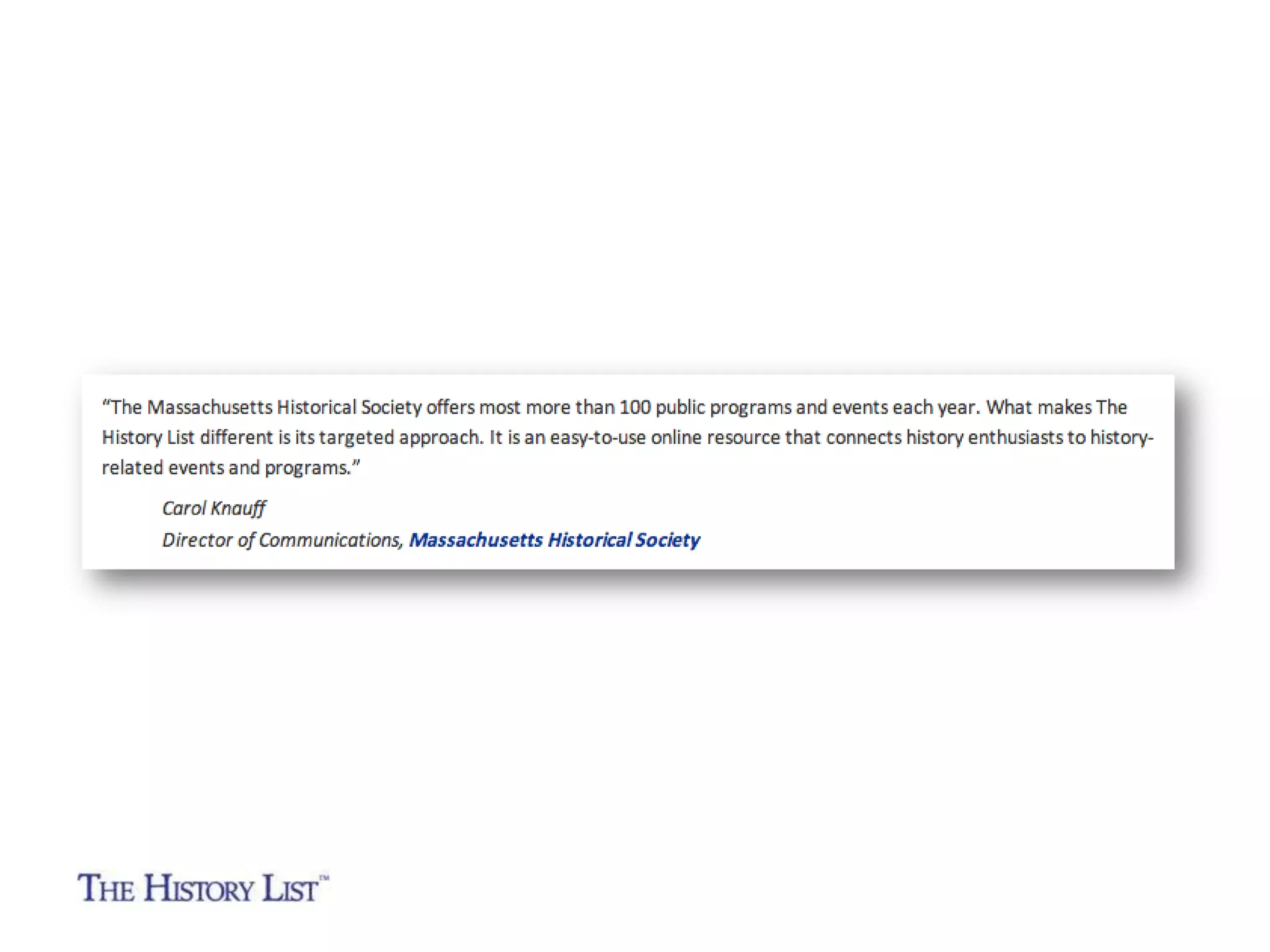 “The Massachusetts Historical Society offers most
more than 100 public programs and events each year.

What makes The History List different is its targeted
approach. It is an easy-to-use online resource that

connects history enthusiasts to history-related events
and programs.”
Carol Knauff
Director of Communications
Massachusetts Historical Society

 