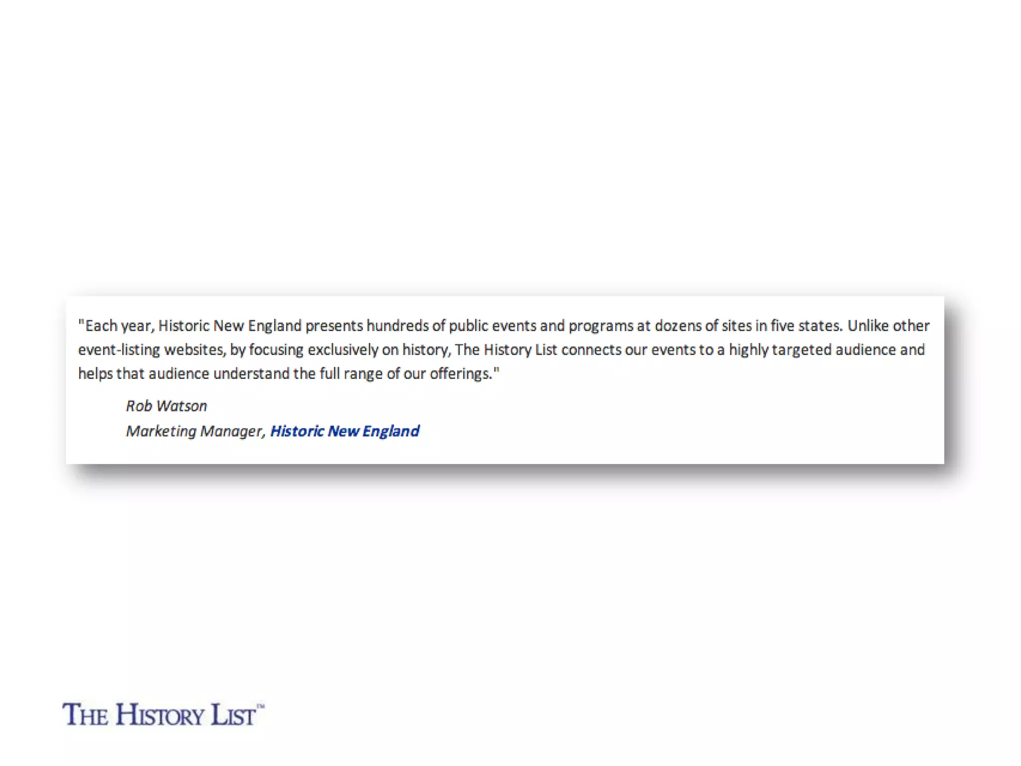 “Each year, Historic New England presents hundreds of

public events and programs at dozens of sites in five states.

Unlike other event-listing websites, by focusing exclusively
on history, The History List connects our events to a highly
targeted audience and helps that audience understand the
full range of our offerings.”
Rob Watson
Marketing Manager
Historic New England

 