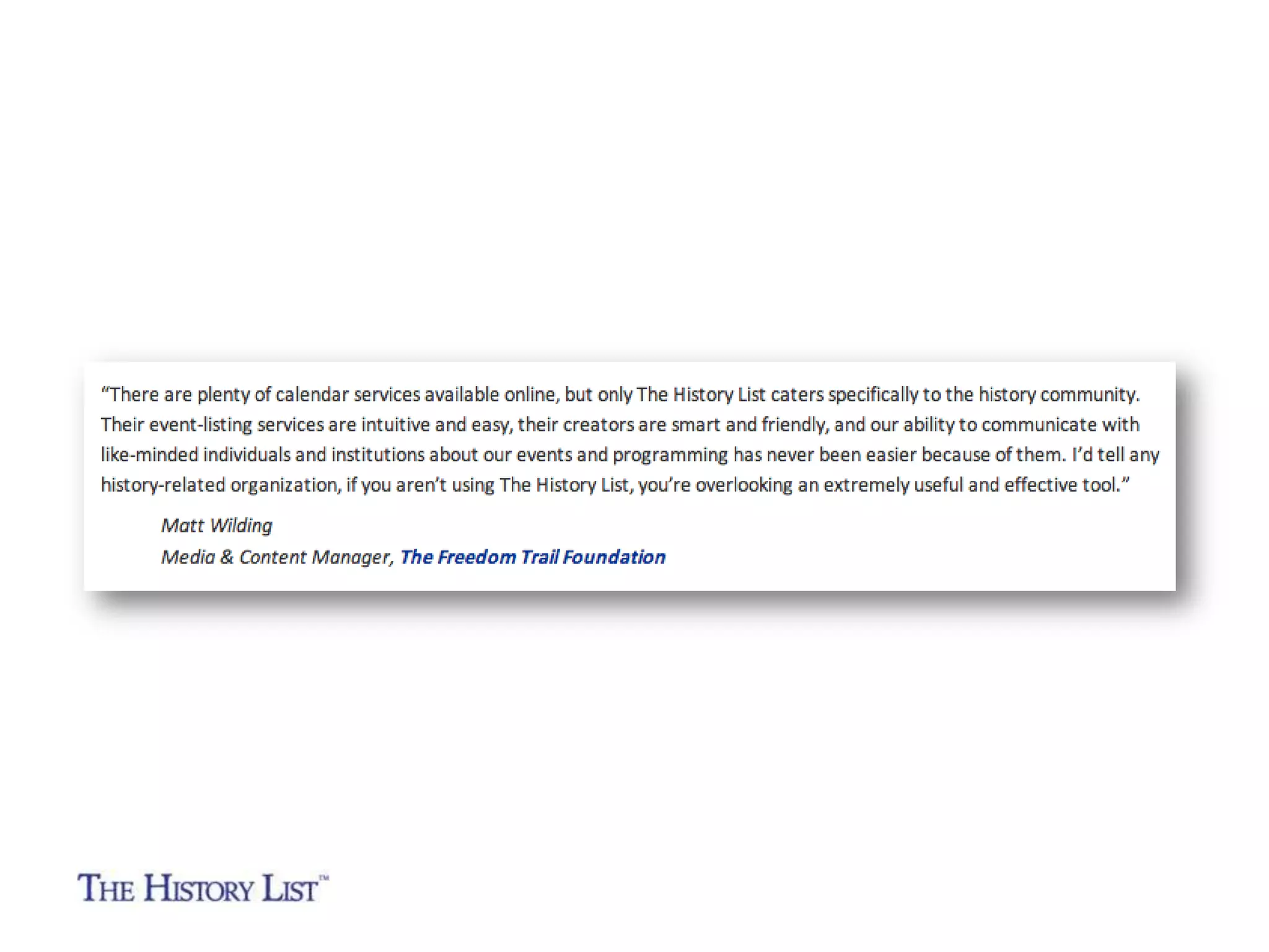 “There are plenty of calendar services available online, but only The
History List caters specifically to the history community. Their
event-listing services are intuitive and easy, their creators are smart
and friendly, and our ability to communicate with like-minded
individuals and institutions about our events and programming has
never been easier because of them. I’d tell any history-related
organization, if you aren’t using The History List, you’re overlooking
an extremely useful and effective tool.”
Matt Wilding
Media & Content Manager
The Freedom Trail Foundation

 
