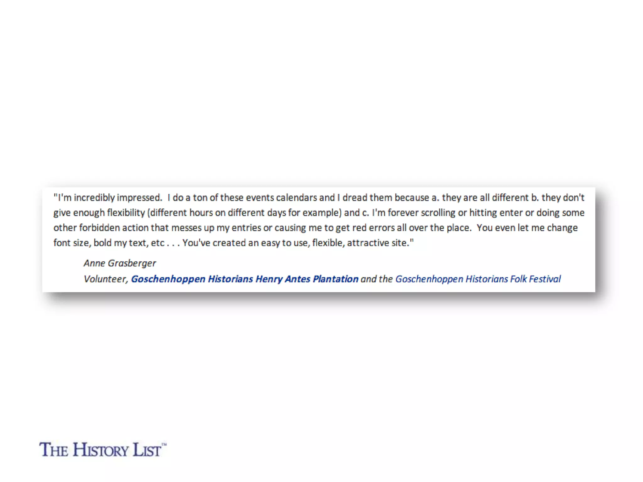 “I just heard about The History List and can't believe I
didn't know about this amazing resource sooner. Clearly,
it will be a boon to museums and historic sites as locals
will use it to find events close to them. But it will also be
good for travelers.”

Monta Lee Dakin
Executive Director
Mountain-Plains Museums Association
Colorado, Kansas, Montana, Nebraska, New Mexico,
North Dakota, Oklahoma, South Dakota, Texas and Wyoming

 