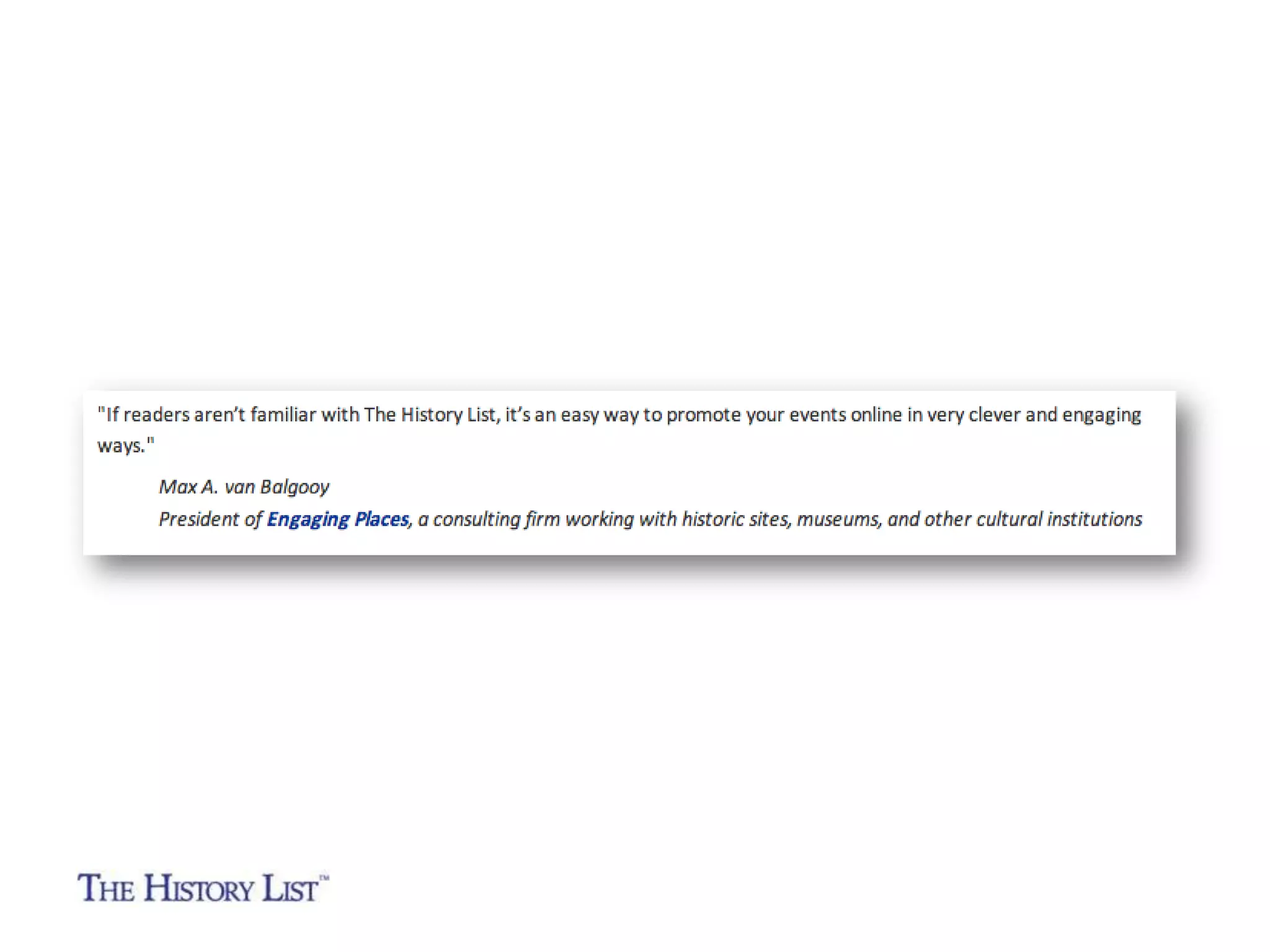“I'm always looking for new ways to promote our events
and programs and it seems like the History List is a great
place to do it.”

Laurie Nivison
Director of Marketing
Historic Deerfield
(Deerfield, Massachusetts)

 