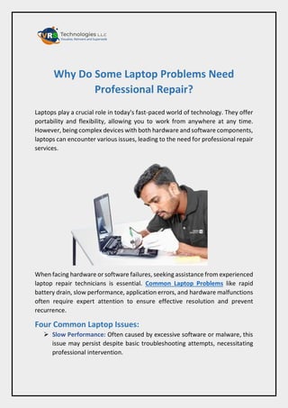 Why Do Some Laptop Problems Need
Professional Repair?
Laptops play a crucial role in today's fast-paced world of technology. They offer
portability and flexibility, allowing you to work from anywhere at any time.
However, being complex devices with both hardware and software components,
laptops can encounter various issues, leading to the need for professional repair
services.
When facing hardware or software failures, seeking assistance from experienced
laptop repair technicians is essential. Common Laptop Problems like rapid
battery drain, slow performance, application errors, and hardware malfunctions
often require expert attention to ensure effective resolution and prevent
recurrence.
Four Common Laptop Issues:
 Slow Performance: Often caused by excessive software or malware, this
issue may persist despite basic troubleshooting attempts, necessitating
professional intervention.
 
