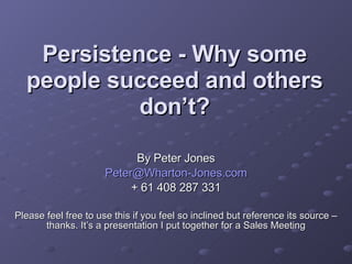 Persistence - Why some people succeed and others don’t? By Peter Jones [email_address] + 61 408 287 331 Please feel free to use this if you feel so inclined but reference its source – thanks. It’s a presentation I put together for a Sales Meeting 