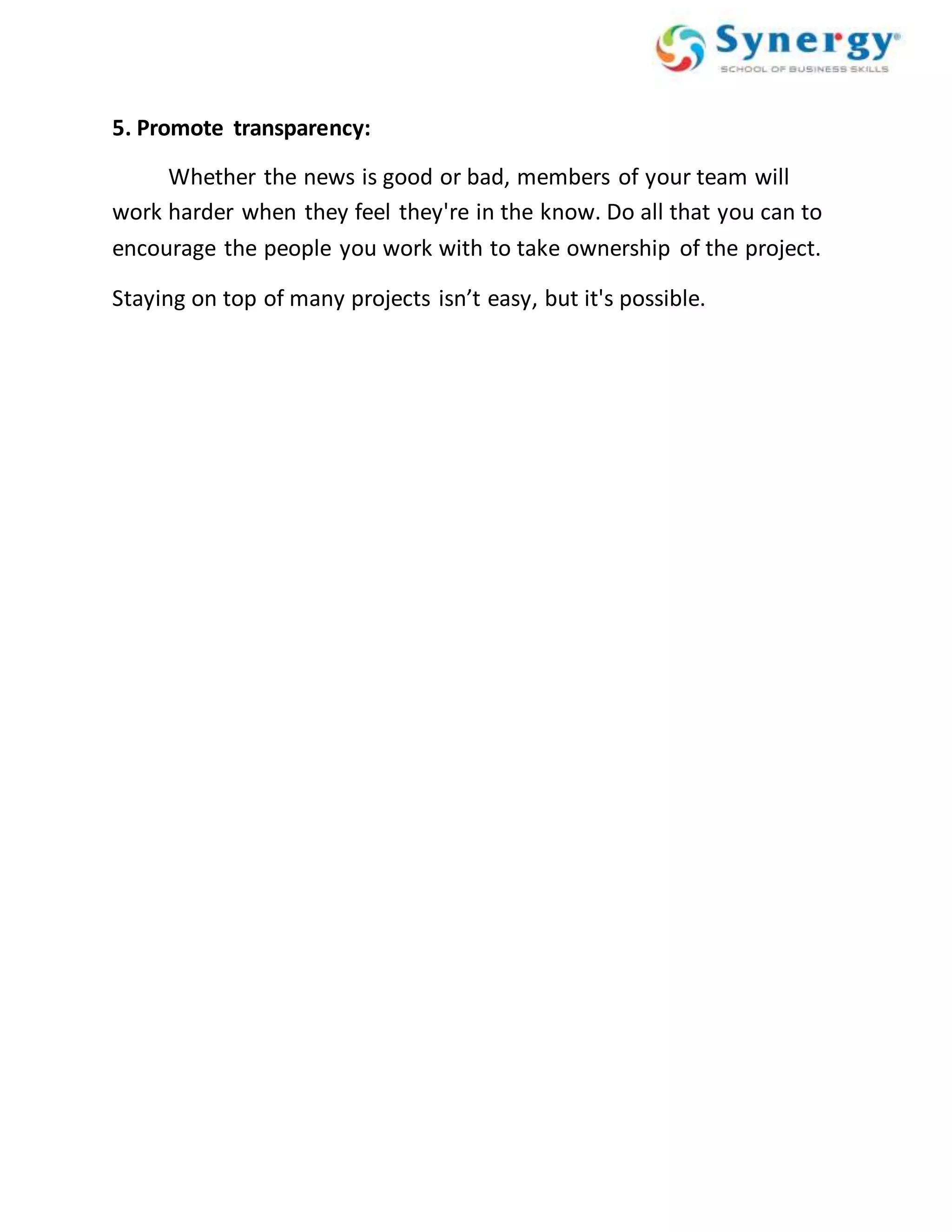 5. Promote transparency: 
Whether the news is good or bad, members of your team will 
work harder when they feel they're in the know. Do all that you can to 
encourage the people you work with to take ownership of the project. 
Staying on top of many projects isn’t easy, but it's possible. 
