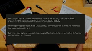 One can proudly say that our country India is one of the leading producers of skilled
engineers in the aspiring industrial world within India and globally. 
  
Choosing an engineering course is undoubtedly a promising career as there are numerous
job opportunities out there.  
Ever more than diploma courses in technological fields, a bachelors in technology (B. Tech) is
much authentic and valuable.
 