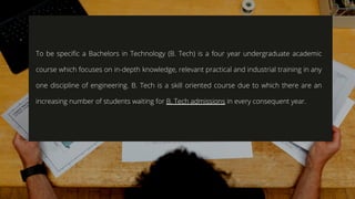 To be specific a Bachelors in Technology (B. Tech) is a four year undergraduate academic
course which focuses on in-depth knowledge, relevant practical and industrial training in any
one discipline of engineering. B. Tech is a skill oriented course due to which there are an
increasing number of students waiting for B. Tech admissions in every consequent year.
 