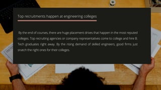 By the end of courses, there are huge placement drives that happen in the most reputed
colleges. Top recruiting agencies or company representatives come to college and hire B.
Tech graduates right away. By the rising demand of skilled engineers, good firms just
snatch the right ones for their colleges.
Top recruitments happen at engineering colleges
 