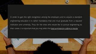 In order to gain the right recognition among the employers and to acquire a standard
engineering education it is rather mandatory that one must graduate from a reputed
institution and university. Thus, for the ones who would like to pursue engineering as
their career, it is important that you may select the best engineering college in Kerala.
 
