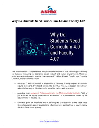 https://www.asmaindia.in/
Why Do Students Need Curriculum 4.0 And Faculty 4.0?
“We must develop a comprehensive and globally shared view of how technology is affecting
our lives and reshaping our economic, social, cultural, and human environments. There has
never been a time of greater promise, or greater peril.” – Klaus Schwab, Founder, and Executive
Chairman, World Economic Forum
 Industry 4.0, which started off as a brainchild of Germany, is being adopted by countries
around the world. Developed nations like the USA, France, and Japan have already
taken the first step in this direction by launching nation-wide programs.
 According to an analysis of 750 occupations by the McKinsey Global Institute, “51% of
job activities are highly susceptible to automation” – a phenomenon driven by the
requirements of Industry 4.0.
 Education plays an important role in ensuring the skill-readiness of the labor force.
General education, as well as vocational education, have a critical role to play in making
the labor force industry-ready.
 