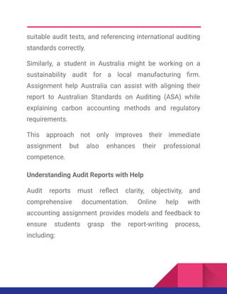 suitable audit tests, and referencing international auditing
standards correctly.
Similarly, a student in Australia might be working on a
sustainability audit for a local manufacturing firm.
Assignment help Australia can assist with aligning their
report to Australian Standards on Auditing (ASA) while
explaining carbon accounting methods and regulatory
requirements.
This approach not only improves their immediate
assignment but also enhances their professional
competence.
Understanding Audit Reports with Help
Audit reports must reflect clarity, objectivity, and
comprehensive documentation. Online help with
accounting assignment provides models and feedback to
ensure students grasp the report-writing process,
including:
 