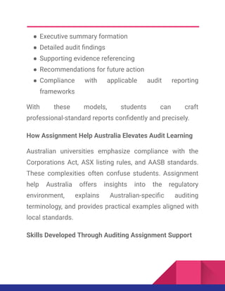 ●​Executive summary formation
●​Detailed audit findings
●​Supporting evidence referencing
●​Recommendations for future action
●​Compliance with applicable audit reporting
frameworks
With these models, students can craft
professional-standard reports confidently and precisely.
How Assignment Help Australia Elevates Audit Learning
Australian universities emphasize compliance with the
Corporations Act, ASX listing rules, and AASB standards.
These complexities often confuse students. Assignment
help Australia offers insights into the regulatory
environment, explains Australian-specific auditing
terminology, and provides practical examples aligned with
local standards.
Skills Developed Through Auditing Assignment Support
 