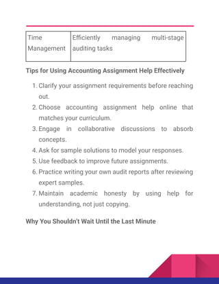 Time
Management
Efficiently managing multi-stage
auditing tasks
Tips for Using Accounting Assignment Help Effectively
1.​Clarify your assignment requirements before reaching
out.
2.​Choose accounting assignment help online that
matches your curriculum.
3.​Engage in collaborative discussions to absorb
concepts.
4.​Ask for sample solutions to model your responses.
5.​Use feedback to improve future assignments.
6.​Practice writing your own audit reports after reviewing
expert samples.
7.​Maintain academic honesty by using help for
understanding, not just copying.
Why You Shouldn’t Wait Until the Last Minute
 