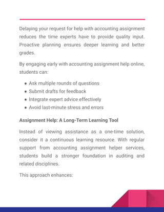 Delaying your request for help with accounting assignment
reduces the time experts have to provide quality input.
Proactive planning ensures deeper learning and better
grades.
By engaging early with accounting assignment help online,
students can:
●​Ask multiple rounds of questions
●​Submit drafts for feedback
●​Integrate expert advice effectively
●​Avoid last-minute stress and errors
Assignment Help: A Long-Term Learning Tool
Instead of viewing assistance as a one-time solution,
consider it a continuous learning resource. With regular
support from accounting assignment helper services,
students build a stronger foundation in auditing and
related disciplines.
This approach enhances:
 