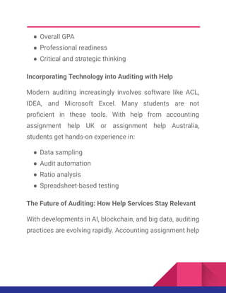 ●​Overall GPA
●​Professional readiness
●​Critical and strategic thinking
Incorporating Technology into Auditing with Help
Modern auditing increasingly involves software like ACL,
IDEA, and Microsoft Excel. Many students are not
proficient in these tools. With help from accounting
assignment help UK or assignment help Australia,
students get hands-on experience in:
●​Data sampling
●​Audit automation
●​Ratio analysis
●​Spreadsheet-based testing
The Future of Auditing: How Help Services Stay Relevant
With developments in AI, blockchain, and big data, auditing
practices are evolving rapidly. Accounting assignment help
 