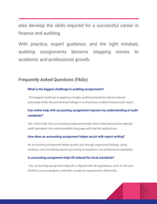also develop the skills required for a successful career in
finance and auditing.
With practice, expert guidance, and the right mindset,
auditing assignments become stepping stones to
academic and professional growth.
Frequently Asked Questions (FAQs)
What is the biggest challenge in auditing assignments?
The biggest challenge is applying complex auditing standards and procedures
accurately while also presenting findings in a structured, evidence-based audit report.
Can online help with accounting assignment improve my understanding of audit
standards?
Yes, online help with accounting assignment breaks down international and regional
audit standards into understandable language with real-life applications.
How does an accounting assignment helper assist with report writing?
An accounting assignment helper guides you through organizing findings, citing
evidence, and formatting reports according to academic and professional standards.
Is accounting assignment help UK tailored for local standards?
Yes, accounting assignment help UK is aligned with UK regulations, such as ISA and
GAAP, to ensure students meet their academic requirements effectively.
 