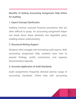 Benefits of Getting Accounting Assignment Help Online
for Auditing
1. Expert Concept Clarification
Auditing involves nuanced financial procedures that are
often difficult to grasp. An accounting assignment helper
can break down these elements into digestible parts,
enabling clearer understanding.
2. Structured Writing Support
Students often struggle with formatting audit reports. With
accounting assignment help, students learn how to
present findings, justify conclusions, and organize
documentation logically.
3. Accurate Application of Audit Standards
Audit assignments frequently demand precise usage of
accounting standards. Online help with accounting
 