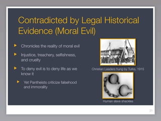 Contradicted by Legal Historical
Evidence (Moral Evil)
Chronicles the reality of moral evil

Injustice, treachery, selﬁshness,
and cruelty

To deny evil is to deny life as we     Christian Leaders hung by Turks, 1915
know it

 Yet Pantheists criticize falsehood
 and immorality


                                              Human slave shackles

                                                                               21
 