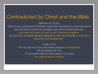 Contradicted by Christ and the Bible
                             Matthew 23:15,28
“Woe to you, scribes and Pharisees, hypocrites, because you travel around on
       sea and land to make one proselyte; and when he becomes one,
           you make him twice as much a son of hell as yourselves.
...So you, too, outwardly appear righteous to men, but inwardly you are full of
                         hypocrisy and lawlessness.”

                                Psalm 5:4-5
         “For You are not a God who takes pleasure in wickedness;
                           No evil dwells with You.
                The boastful shall not stand before Your eyes;
                        You hate all who do iniquity.”



                                                                                  22
 