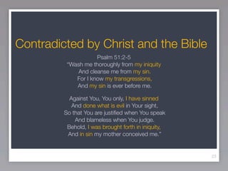 Contradicted by Christ and the Bible
                     Psalm 51:2-5
          “Wash me thoroughly from my iniquity
              And cleanse me from my sin.
             For I know my transgressions,
             And my sin is ever before me.

           Against You, You only, I have sinned
            And done what is evil in Your sight,
         So that You are justiﬁed when You speak
             And blameless when You judge.
          Behold, I was brought forth in iniquity,
          And in sin my mother conceived me.”


                                                     23
 
