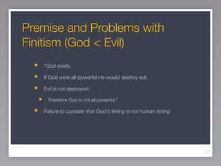 Premise and Problems with
Finitism (God < Evil)
   “God exists.

   If God were all-powerful He would destroy evil.

   Evil is not destroyed.

    Therefore God is not all-powerful.”

   Failure to consider that God's timing is not human timing




                                                               27
 