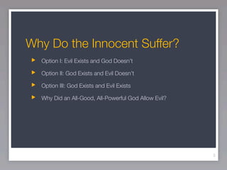 Why Do the Innocent Suffer?
  Option I: Evil Exists and God Doesn’t

  Option II: God Exists and Evil Doesn’t

  Option III: God Exists and Evil Exists

  Why Did an All-Good, All-Powerful God Allow Evil?




                                                      3
 