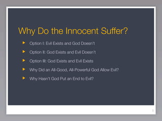 Why Do the Innocent Suffer?
  Option I: Evil Exists and God Doesn’t

  Option II: God Exists and Evil Doesn’t

  Option III: God Exists and Evil Exists

  Why Did an All-Good, All-Powerful God Allow Evil?

  Why Hasn’t God Put an End to Evil?




                                                      3
 