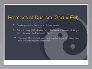 Premises of Dualism (God = Evil)
   “Nothing can be the source of its opposite.

   Evil is a thing. (if God were the only eternal source of all things,
   then He would be the cause of evil.

    Therefore, God and evil must exist together (for all eternity or else
    God would be responsible for evil).”




                                                                            31
 