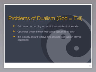 Problems of Dualism (God = Evil)
   Evil can occur out of good (not intrinsically but incidentally)

   Opposites doesn’t mean ﬁrst-cause opposites for each

   It is logically absurd to have two absolute coequals in eternal
   opposition




                                                                     32
 