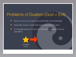 Problems of Dualism (God = Evil)
   Evil can occur out of good (not intrinsically but incidentally)

   Opposites doesn’t mean ﬁrst-cause opposites for each

   It is logically absurd to have two absolute coequals in eternal
   opposition




              Irresistible
                 Force


                                                                     32
 